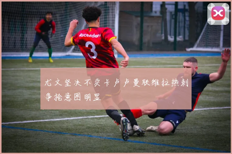 尤文坚决不卖卡卢卢曼联维拉热刺争抢意图明显