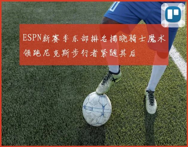 ESPN新赛季东部排名揭晓骑士魔术领跑尼克斯步行者紧随其后