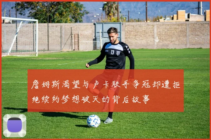 詹姆斯渴望与卢卡联手争冠却遭拒绝续约梦想破灭的背后故事