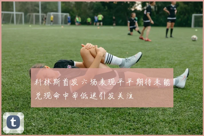 科林斯首发六场表现平平期待未能兑现命中率低迷引发关注