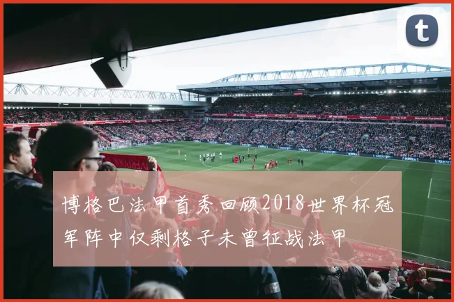 博格巴法甲首秀回顾2018世界杯冠军阵中仅剩格子未曾征战法甲