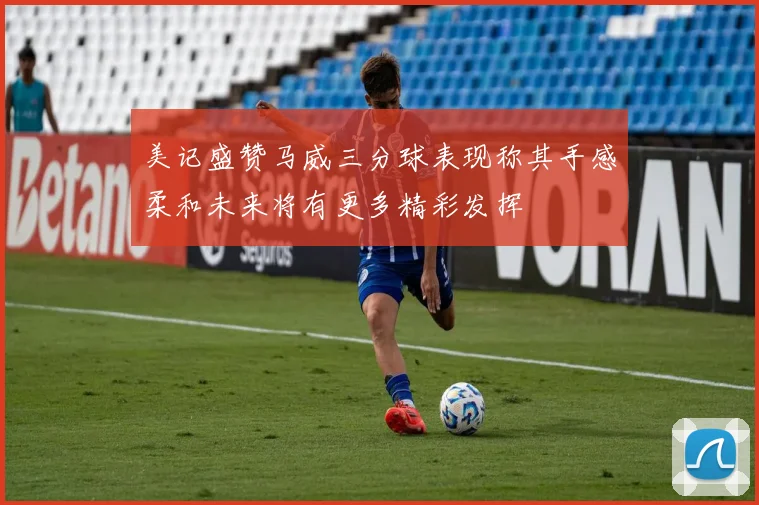 美记盛赞马威三分球表现称其手感柔和未来将有更多精彩发挥