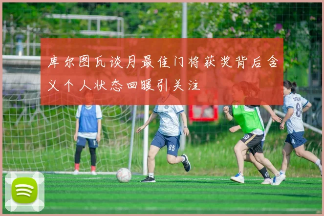 库尔图瓦谈月最佳门将获奖背后含义个人状态回暖引关注