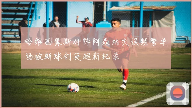 哈维西蒙斯对阵阿森纳失误频繁单场被断球创英超新纪录