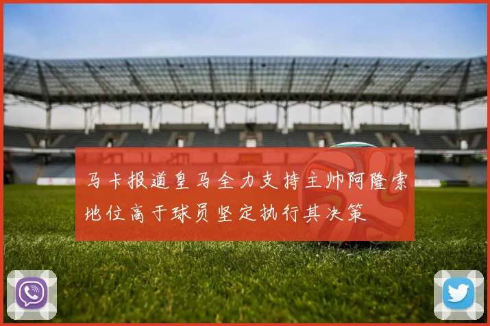 马卡报道皇马全力支持主帅阿隆索地位高于球员坚定执行其决策