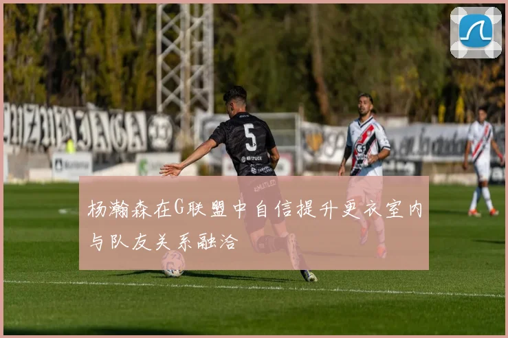 杨瀚森在G联盟中自信提升更衣室内与队友关系融洽