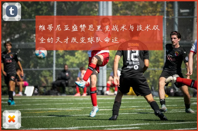 维蒂尼亚盛赞恩里克战术与技术双全的天才改变球队命运