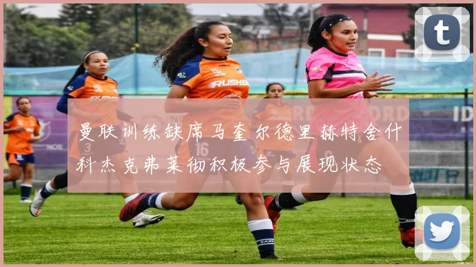 曼联训练缺席马奎尔德里赫特舍什科杰克弗莱彻积极参与展现状态
