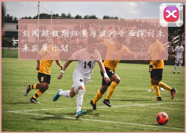 刘闻超假期归澳与波帅会面探讨未来发展计划