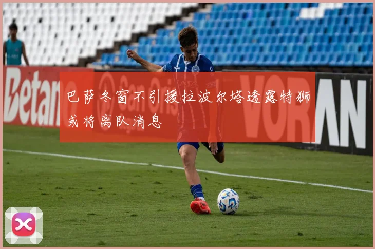 巴萨冬窗不引援拉波尔塔透露特狮或将离队消息