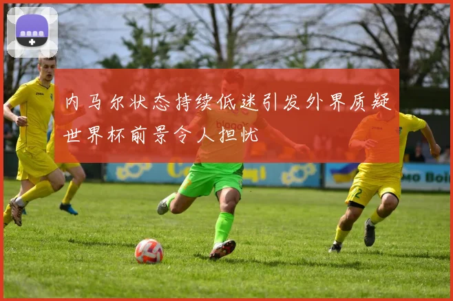 内马尔状态持续低迷引发外界质疑世界杯前景令人担忧