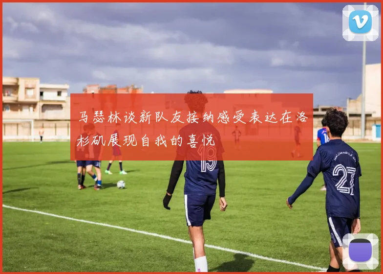 马瑟林谈新队友接纳感受表达在洛杉矶展现自我的喜悦