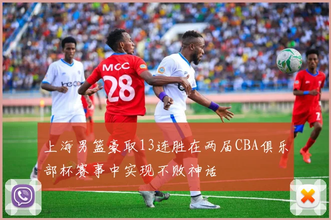 上海男篮豪取13连胜在两届CBA俱乐部杯赛事中实现不败神话