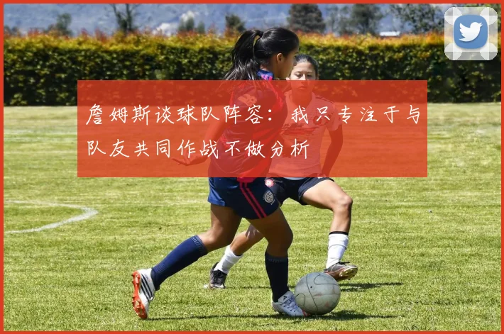 詹姆斯谈球队阵容：我只专注于与队友共同作战不做分析