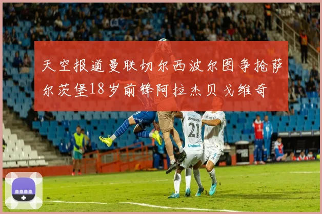 天空报道曼联切尔西波尔图争抢萨尔茨堡18岁前锋阿拉杰贝戈维奇