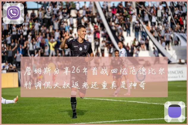 詹姆斯分享26年首战回忆范德比尔特调侃大叔返老还童真是神奇