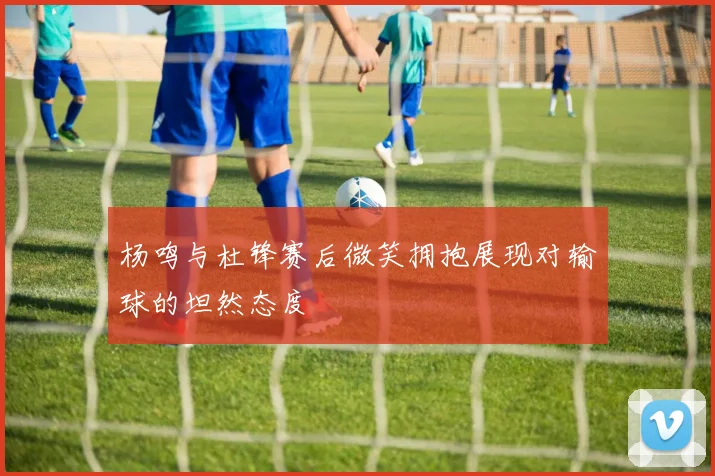 杨鸣与杜锋赛后微笑拥抱展现对输球的坦然态度