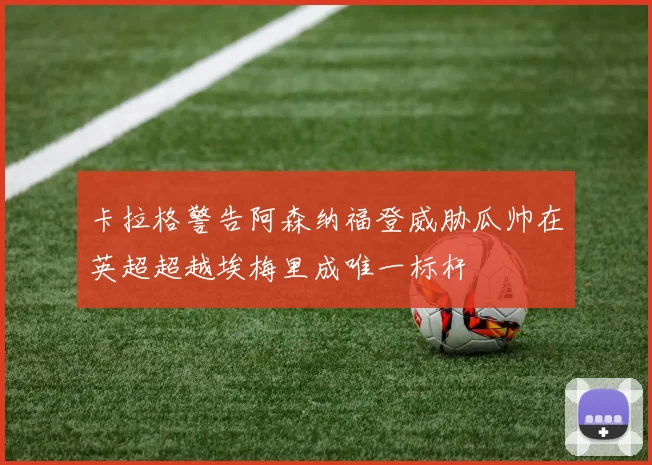 卡拉格警告阿森纳福登威胁瓜帅在英超超越埃梅里成唯一标杆