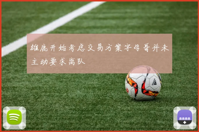 雄鹿开始考虑交易方案字母哥并未主动要求离队